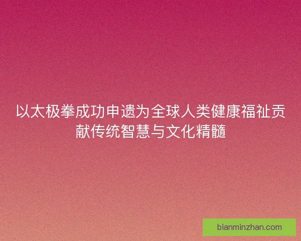 以太极拳成功申遗为全球人类健康福祉贡献传统智慧与文化精髓