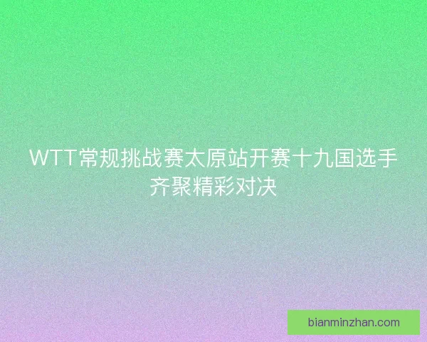 WTT常规挑战赛太原站开赛十九国选手齐聚精彩对决