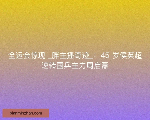 全运会惊现 _胖主播奇迹_：45 岁侯英超逆转国乒主力周启豪