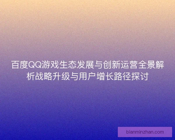 百度QQ游戏生态发展与创新运营全景解析战略升级与用户增长路径探讨